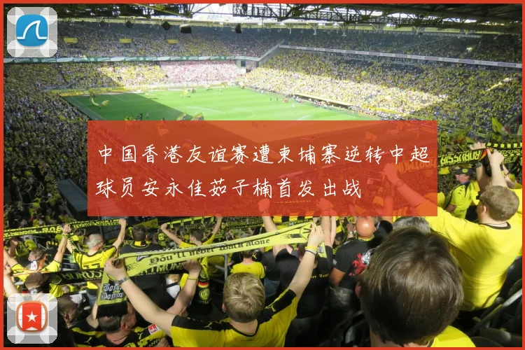 中国香港友谊赛遭柬埔寨逆转中超球员安永佳茹子楠首发出战