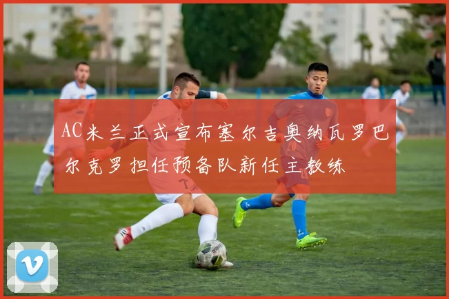AC米兰正式宣布塞尔吉奥纳瓦罗巴尔克罗担任预备队新任主教练