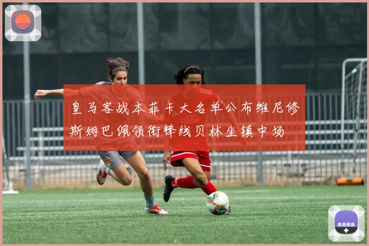 皇马客战本菲卡大名单公布维尼修斯姆巴佩领衔锋线贝林坐镇中场