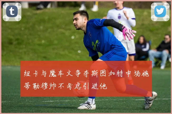 纽卡与魔车文争夺斯图加特中场施蒂勒穆帅不考虑引进他