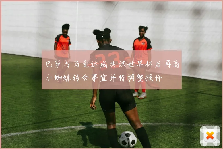 巴萨与马竞达成共识世界杯后再商小蜘蛛转会事宜并将调整报价