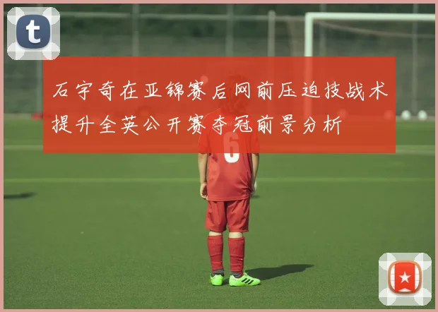 石宇奇在亚锦赛后网前压迫技战术提升全英公开赛夺冠前景分析