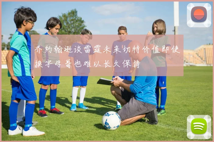 乔约翰逊谈雷霆未来切特价值即使换字母哥也难以长久保持