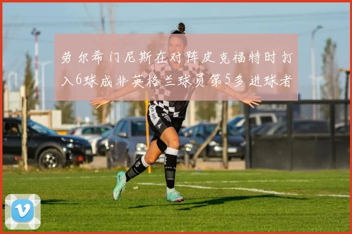 劳尔希门尼斯在对阵皮克福特时打入6球成非英格兰球员第5多进球者