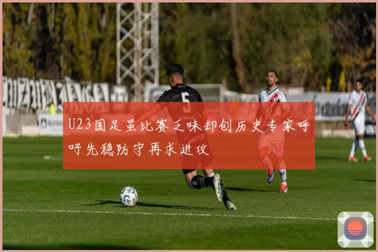U23国足虽比赛乏味却创历史专家呼吁先稳防守再求进攻