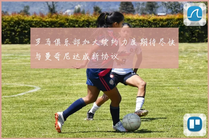 罗马俱乐部加大续约力度期待尽快与曼奇尼达成新协议