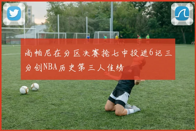 尚帕尼在分区决赛抢七中投进6记三分创NBA历史第三人佳绩