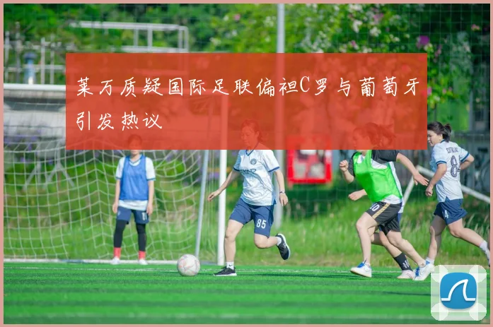 莱万质疑国际足联偏袒C罗与葡萄牙引发热议